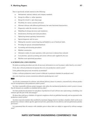 9. Working Papers                                                                                                 97


  Does it specifically include material on the following:
      a)    International, national, industry and company standards.
      b)    Design for offline vs. online operation.
      c)    Design for closed vs. open shop usage.
      d)    Flexibility for various customer job mixes.
      e)   Alternate software with different performance but same functional characteristics.
      f)    Diagnostics under the executive system.
      g)    Modelling for design decisions (and simulation).
      h)    Initialization, bootstrap and restart procedures.
      i)    Optimizing human operating characteristics.
      j)    Special diagnostic aids for users.
      k)    Making the executive system forgiving and helpful in case of hardware faults.
      l)    Providing for special, nonstandard hardware.
      m)   Accounting and measuring procedures.
      n)    Modular construction.
      o)   Alternative modes of system operation, with a provision to indicate those selected.
      p)    User priorities, special accounting and custom software units supplied by the user.
      q)    Machine room operational procedures.

4. SCHEDULING AND COSTING
  Do plant accounting procedures provide all necessary information on costs by project, rather than by cost center?
  If not, does software production incorporate this in its own production control system?
  Is the gathered data processed, not merely accumulated?
  Is there a software production control system to fabricate to predicted schedules for predicted costs?
  Are costs of previous system construction utilized in predicting new costs?
170
   Are all sales commitments for software, and software delivery clauses in contracts, concurred in by software produc-
tion for incorporation in the production control system?
   Are there responsible software project managers who utilize the mechanized production control system to ensure
that all elements are available on scheduled delivery dates?
  Are there production documents for each phase of production of each software unit, representing a scheduling com-
mitment upon the part of the unit manager?
   Do these then yield gross schedules of expected completion which are published internally and incorporated in the
production control system?
  Are these expected schedules then modified by maximum slippage factors to produce schedules which can be incor-
porated into contracts without specific approval each time, particularly for non-delivery and non-performance penalty
provisions?
  Is it guaranteed that all contracts with schedules prior to these dates are subject to approval by software manage-
ment?



                  NATO SOFTWARE ENGINEERING CONFERENCE 1968
 
