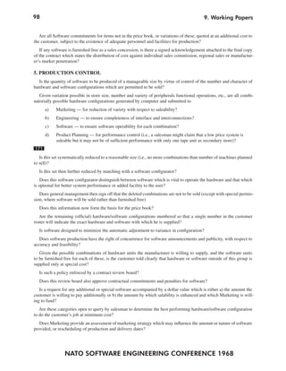 98                                                                                           9. Working Papers


   Are all Software commitments for items not in the price book, or variations of these, quoted at an additional cost to
the customer, subject to the existence of adequate personnel and facilities for production?
   If any software is furnished free as a sales concession, is there a signed acknowledgement attached to the final copy
of the contract which states the distribution of cost against individual sales commission, regional sales or manufactur-
er’s market penetration?

5. PRODUCTION CONTROL
   Is the quantity of software to be produced of a manageable size by virtue of control of the number and character of
hardware and software configurations which are permitted to be sold?
   Given variation possible in store size, number and variety of peripherals functional operations, etc., are all combi-
natorially possible hardware configurations generated by computer and submitted to
      a)    Marketing — for reduction of variety with respect to saleability?
      b)    Engineering — to ensure completeness of interface and interconnections?
      c)    Software — to ensure software operability for each combination?
      d)    Product Planning — for performance control (i.e., a salesman might claim that a low price system is
            saleable but it may not be of sufficient performance with only one tape unit as secondary store)?
171
   Is this set systematically reduced to a reasonable size (i.e., no more combinations than number of machines planned
to sell)?
  Is this set then further reduced by matching with a software configurator?
    Does this software configurator distinguish between software which is vital to operate the hardware and that which
is optional for better system performance or added facility to the user?
   Does general management then sign off that the deleted combinations are not to be sold (except with special permis-
sion, where software will be sold rather than furnished free)
   Does this information now form the basis for the price book?
   Are the remaining (official) hardware/software configurations numbered so that a single number in the customer
roster will indicate the exact hardware and software with which he is supplied?
  Is software designed to minimize the automatic adjustment to variance in configuration?
   Does software production have the right of concurrence for software announcements and publicity, with respect to
accuracy and feasibility?
   Given the possible combinations of hardware units the manufacturer is willing to supply, and the software units
to be furnished free for each of these, is the customer told clearly that hardware or software outside of this group is
supplied only at special cost?
  Is such a policy enforced by a contract review board?
   Does this review board also approve contractual commitments and penalties for software?
   Is a request for any additional or special software accompanied by a dollar value which is either a) the amount the
customer is willing to pay additionally or b) the amount by which salability is enhanced and which Marketing is will-
ing to fund?
   Are these categories open to query by salesman to determine the best performing hardware/software configuration
to do the customer’s job at minimum cost?
   Does Marketing provide an assessment of marketing strategy which may influence the amount or nature of software
provided, or rescheduling of production and delivery dates?




                NATO SOFTWARE ENGINEERING CONFERENCE 1968
 
