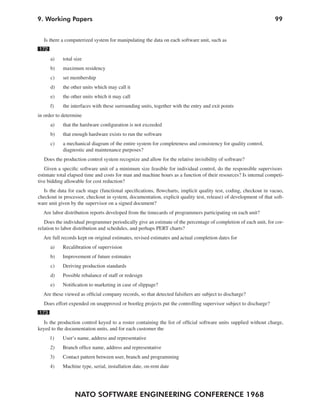 9. Working Papers                                                                                                99


   Is there a computerized system for manipulating the data on each software unit, such as
172
      a)    total size
      b)    maximum residency
      c)    set membership
      d)    the other units which may call it
      e)    the other units which it may call
      f)    the interfaces with these surrounding units, together with the entry and exit points
in order to determine
      a)    that the hardware configuration is not exceeded
      b)    that enough hardware exists to run the software
      c)    a mechanical diagram of the entire system for completeness and consistency for quality control,
            diagnostic and maintenance purposes?
   Does the production control system recognize and allow for the relative invisibility of software?
   Given a specific software unit of a minimum size feasible for individual control, do the responsible supervisors
estimate total elapsed time and costs for man and machine hours as a function of their resources? Is internal competi-
tive bidding allowable for cost reduction?
  Is the data for each stage (functional specifications, flowcharts, implicit quality test, coding, checkout in vacuo,
checkout in processor, checkout in system, documentation, explicit quality test, release) of development of that soft-
ware unit given by the supervisor on a signed document?
  Are labor distribution reports developed from the timecards of programmers participating on each unit?
   Does the individual programmer periodically give an estimate of the percentage of completion of each unit, for cor-
relation to labor distribution and schedules, and perhaps PERT charts?
  Are full records kept on original estimates, revised estimates and actual completion dates for
      a)    Recalibration of supervision
      b)    Improvement of future estimates
      c)    Deriving production standards
      d)    Possible rebalance of staff or redesign
      e)    Notification to marketing in case of slippage?
  Are these viewed as official company records, so that detected falsifiers are subject to discharge?
   Does effort expended on unapproved or bootleg projects put the controlling supervisor subject to discharge?
173
  Is the production control keyed to a roster containing the list of official software units supplied without charge,
keyed to the documentation units, and for each customer the
      1)    User’s name, address and representative
      2)    Branch office name, address and representative
      3)    Contact pattern between user, branch and programming
      4)    Machine type, serial, installation date, on-rent date




                  NATO SOFTWARE ENGINEERING CONFERENCE 1968
 
