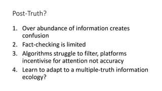 Post-Truth?
1. Over abundance of information creates
confusion
2. Fact-checking is limited
3. Algorithms struggle to filter, platforms
incentivise for attention not accuracy
4. Learn to adapt to a multiple-truth information
ecology?
 