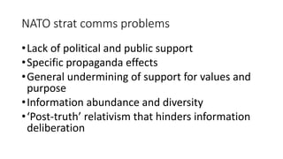 NATO strat comms problems
•Lack of political and public support
•Specific propaganda effects
•General undermining of support for values and
purpose
•Information abundance and diversity
•‘Post-truth’ relativism that hinders information
deliberation
 