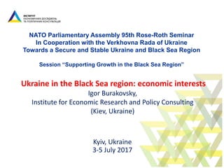 NATO Parliamentary Assembly 95th Rose-Roth Seminar
In Cooperation with the Verkhovna Rada of Ukraine
Towards a Secure and Stable Ukraine and Black Sea Region
Session “Supporting Growth in the Black Sea Region”
Ukraine in the Black Sea region: economic interests
Igor Burakovsky,
Institute for Economic Research and Policy Consulting
(Kiev, Ukraine)
Kyiv, Ukraine
3-5 July 2017
 