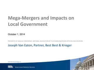 Mega-Mergers and Impacts on 
Local Government 
October 1, 2014 
PRESENTED AT ANNUAL CONFERENCE, NATIONAL ASSOCIATION OF TELECOMMUNICATIONS OFFICERS AND ADVISORS 
Joseph Van Eaton, Partner, Best Best & Krieger 
©2014 Best Best & Krieger LLP 
Government Relations Services 
 