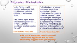 A comparison of the two treaties
What do the two treaties have in common?
Is one more aggressive than the other?
Which treaty suggests more control? Why?
“…the best way to ensure
peace and prevent new
aggression … is the
organization of a system of
collective security … new
measures [are required] for
strengthening the defences of
our peace-loving countries.
The treaty of friendship, co-
operation and mutual aid … is
precisely to serve these aims.”
From the Warsaw Pact, 1955.
“…the Parties … will
maintain and develop their
individual and collective
capacity to resist armed
attack.”
“The Parties agree that an
armed attack against one …
of them … shall be
considered an attack against
them all.”
From the NATO Treaty, 1949.
 