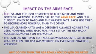IMPACT ON THE ARMS RACE
• THE USA AND THE USSR COMPETED TO BUILD MORE AND MORE
POWERFUL WEAPONS. THIS WAS CALLED THE ARMS RACE, AND IT IS
CLOSELY LINKED TO NATO AND THE WARSAW PACT. EACH SIDE TRIED
TO BECOME MORE POWERFUL THAN THE OTHER.
• THE USA CLAIMED NATO WAS A DEFENSIVE ALLIANCE AGAINST THE
USSR. HOWEVER, WHEN NATO WAS FIRST SET UP, THE USA HAD A
NUCLEAR MONOPOLY ON THE WORLD.
• THE USSR DID NOT EVEN TEST NUCLEAR WEAPONS UNTIL LATER THAT
YEAR. BY THEN, THE USA WAS WORKING ON EVEN MORE POWERFUL
VERSIONS!
WHY DO YOU THINK THE USA REALLY WAS SO KEEN ON NATO?
 