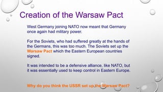West Germany joining NATO now meant that Germany
once again had military power.
Creation of the Warsaw Pact
It was intended to be a defensive alliance, like NATO, but
it was essentially used to keep control in Eastern Europe.
For the Soviets, who had suffered greatly at the hands of
the Germans, this was too much. The Soviets set up the
Warsaw Pact which the Eastern European countries
signed.
Why do you think the USSR set up the Warsaw Pact?
 