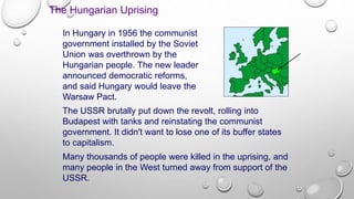 The Hungarian Uprising
In Hungary in 1956 the communist
government installed by the Soviet
Union was overthrown by the
Hungarian people. The new leader
announced democratic reforms,
and said Hungary would leave the
Warsaw Pact.
The USSR brutally put down the revolt, rolling into
Budapest with tanks and reinstating the communist
government. It didn't want to lose one of its buffer states
to capitalism.
Many thousands of people were killed in the uprising, and
many people in the West turned away from support of the
USSR.
 