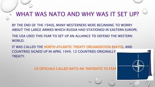 WHAT WAS NATO AND WHY WAS IT SET UP?
BY THE END OF THE 1940S, MANY WESTERNERS WERE BEGINNING TO WORRY
ABOUT THE LARGE ARMI...