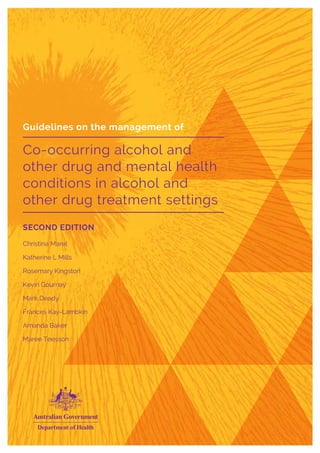 Guidelines on the management of
Co-occurring alcohol and
other drug and mental health
conditions in alcohol and
other drug treatment settings
SECOND EDITION
Christina Marel
Katherine L Mills
Rosemary Kingston
Kevin Gournay
Mark Deady
Frances Kay-Lambkin
Amanda Baker
Maree Teesson
Guidelines on the management of
Co-occurring alcohol and
other drug and mental health
conditions in alcohol and
other drug treatment settings
SECOND EDITION
Christina Marel
Katherine L Mills
Rosemary Kingston
Kevin Gournay
Mark Deady
Frances Kay-Lambkin
Amanda Baker
Maree Teesson
 