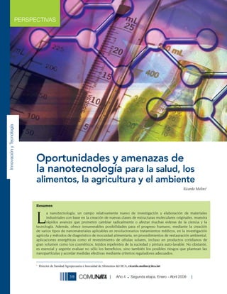 PERSPECTIVAS
Innovación y Tecnología




                                Oportunidades y amenazas de
                                la nanotecnología para la salud, los
                                alimentos, la agricultura y el ambiente
                                                                                                                                       Ricardo Molins1



                                Resumen



                                L
                                      a nanotecnología, un campo relativamente nuevo de investigación y elaboración de materiales
                                      industriales con base en la creación de nuevas clases de estructuras moleculares originales, muestra
                                      rápidos avances que prometen cambiar radicalmente o afectar muchas esferas de la ciencia y la
                                tecnología. Además, ofrece innumerables posibilidades para el progreso humano, mediante la creación
                                de varios tipos de nanomateriales aplicables en revolucionarios tratamientos médicos, en la investigación
                                agrícola y métodos de diagnóstico de inocuidad alimentaria, en procedimientos de restauración ambiental,
                                aplicaciones energéticas como el revestimiento de células solares, incluso en productos cotidianos de
                                gran volumen como los cosméticos, tejidos repelentes de la suciedad y pintura auto-lavable. No obstante,
                                es esencial y urgente evaluar no sólo los beneﬁcios, sino también los posibles riesgos que plantean las
                                nanopartículas y acordar medidas efectivas mediante criterios reguladores adecuados.


                                1
                                    Director de Sanidad Agropecuaria e Inocuidad de Alimentos del IICA, ricardo.molins@iica.int


                                                          38                                 Año 4      Segunda etapa, Enero - Abril 2008
 