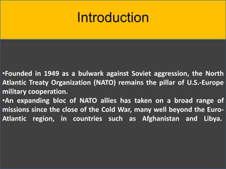 Introduction
•Founded in 1949 as a bulwark against Soviet aggression, the North
Atlantic Treaty Organization (NATO) remains the pillar of U.S.-Europe
military cooperation.
•An expanding bloc of NATO allies has taken on a broad range of
missions since the close of the Cold War, many well beyond the Euro-
Atlantic region, in countries such as Afghanistan and Libya.
 