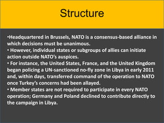 Structure
•Headquartered in Brussels, NATO is a consensus-based alliance in
which decisions must be unanimous.
• However, individual states or subgroups of allies can initiate
action outside NATO’s auspices.
• For instance, the United States, France, and the United Kingdom
began policing a UN-sanctioned no-fly zone in Libya in early 2011
and, within days, transferred command of the operation to NATO
once Turkey’s concerns had been allayed.
• Member states are not required to participate in every NATO
operation; Germany and Poland declined to contribute directly to
the campaign in Libya.
 