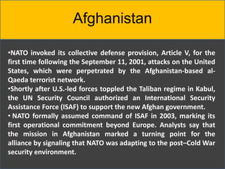 Afghanistan
•NATO invoked its collective defense provision, Article V, for the
first time following the September 11, 2001, attacks on the United
States, which were perpetrated by the Afghanistan-based al-
Qaeda terrorist network.
•Shortly after U.S.-led forces toppled the Taliban regime in Kabul,
the UN Security Council authorized an International Security
Assistance Force (ISAF) to support the new Afghan government.
• NATO formally assumed command of ISAF in 2003, marking its
first operational commitment beyond Europe. Analysts say that
the mission in Afghanistan marked a turning point for the
alliance by signaling that NATO was adapting to the post–Cold War
security environment.
 