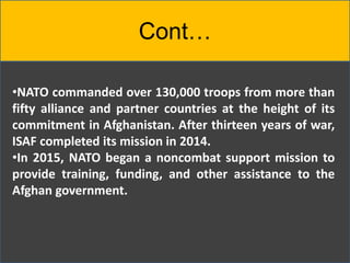 Cont…
•NATO commanded over 130,000 troops from more than
fifty alliance and partner countries at the height of its
commitment in Afghanistan. After thirteen years of war,
ISAF completed its mission in 2014.
•In 2015, NATO began a noncombat support mission to
provide training, funding, and other assistance to the
Afghan government.
 