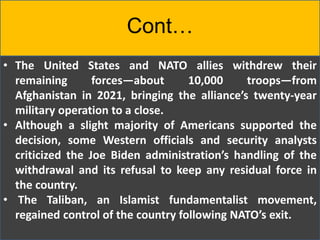 Cont…
• The United States and NATO allies withdrew their
remaining forces—about 10,000 troops—from
Afghanistan in 2021, bringing the alliance’s twenty-year
military operation to a close.
• Although a slight majority of Americans supported the
decision, some Western officials and security analysts
criticized the Joe Biden administration’s handling of the
withdrawal and its refusal to keep any residual force in
the country.
• The Taliban, an Islamist fundamentalist movement,
regained control of the country following NATO’s exit.
 