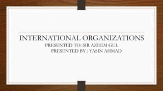 INTERNATIONAL ORGANIZATIONS
PRESENTED TO: SIR AZEEM GUL
PRESENTED BY : YASIN AHMAD
 
