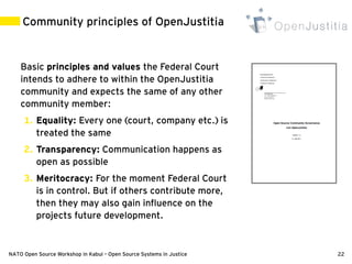 Community principles of OpenJustitia


    Basic principles and values the Federal Court
    intends to adhere to within the OpenJustitia
    community and expects the same of any other
    community member:
     1. Equality: Every one (court, company etc.) is
        treated the same
     2. Transparency: Communication happens as
        open as possible
     3. Meritocracy: For the moment Federal Court
        is in control. But if others contribute more,
        then they may also gain influence on the
        projects future development.


NATO Open Source Workshop in Kabul – Open Source Systems in Justice   22
 
