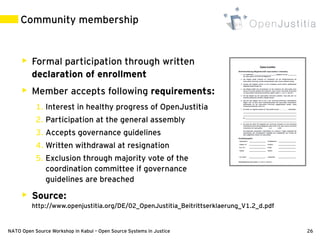 Community membership


        Formal participation through written
         declaration of enrollment
        Member accepts following requirements:
           1. Interest in healthy progress of OpenJustitia
           2. Participation at the general assembly
           3. Accepts governance guidelines
           4. Written withdrawal at resignation
           5. Exclusion through majority vote of the
              coordination committee if governance
              guidelines are breached
        Source:
         http://www.openjustitia.org/DE/02_OpenJustitia_Beitrittserklaerung_V1.2_d.pdf


NATO Open Source Workshop in Kabul – Open Source Systems in Justice                      26
 