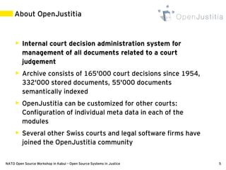 About OpenJustitia


        Internal court decision administration system for
         management of all documents related to a court
         judgement
        Archive consists of 165'000 court decisions since 1954,
         332'000 stored documents, 55'000 documents
         semantically indexed
        OpenJustitia can be customized for other courts:
         Configuration of individual meta data in each of the
         modules
        Several other Swiss courts and legal software firms have
         joined the OpenJustitia community

NATO Open Source Workshop in Kabul – Open Source Systems in Justice   5
 