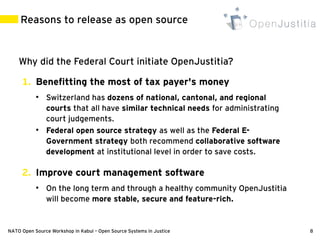 Reasons to release as open source


    Why did the Federal Court initiate OpenJustitia?

     1. Benefitting the most of tax payer's money
           ●
               Switzerland has dozens of national, cantonal, and regional
               courts that all have similar technical needs for administrating
               court judgements.
           ●
               Federal open source strategy as well as the Federal E-
               Government strategy both recommend collaborative software
               development at institutional level in order to save costs.

     2. Improve court management software
           ●
               On the long term and through a healthy community OpenJustitia
               will become more stable, secure and feature-rich.


NATO Open Source Workshop in Kabul – Open Source Systems in Justice              8
 