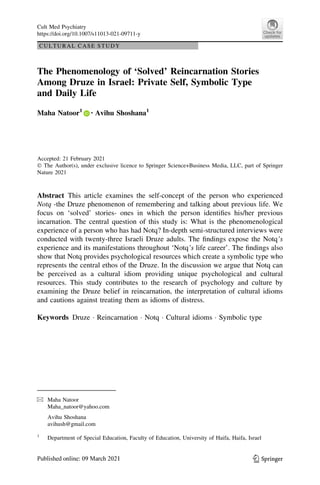 CULTURAL CASE STUDY
The Phenomenology of ‘Solved’ Reincarnation Stories
Among Druze in Israel: Private Self, Symbolic Type
and Daily Life
Maha Natoor1 • Avihu Shoshana1
Accepted: 21 February 2021
 The Author(s), under exclusive licence to Springer Science+Business Media, LLC, part of Springer
Nature 2021
Abstract This article examines the self-concept of the person who experienced
Notq -the Druze phenomenon of remembering and talking about previous life. We
focus on ‘solved’ stories- ones in which the person identifies his/her previous
incarnation. The central question of this study is: What is the phenomenological
experience of a person who has had Notq? In-depth semi-structured interviews were
conducted with twenty-three Israeli Druze adults. The findings expose the Notq’s
experience and its manifestations throughout ‘Notq’s life career’. The findings also
show that Notq provides psychological resources which create a symbolic type who
represents the central ethos of the Druze. In the discussion we argue that Notq can
be perceived as a cultural idiom providing unique psychological and cultural
resources. This study contributes to the research of psychology and culture by
examining the Druze belief in reincarnation, the interpretation of cultural idioms
and cautions against treating them as idioms of distress.
Keywords Druze  Reincarnation  Notq  Cultural idioms  Symbolic type
 Maha Natoor
Maha_natoor@yahoo.com
Avihu Shoshana
avihush@gmail.com
1
Department of Special Education, Faculty of Education, University of Haifa, Haifa, Israel
123
Cult Med Psychiatry
https://doi.org/10.1007/s11013-021-09711-y
 