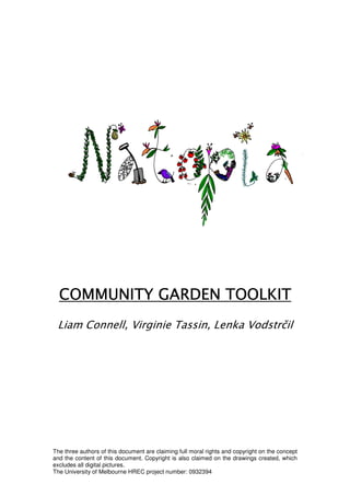 COMMUNITY GARDEN TOOLKIT
 Liam Connell, Virginie Tassin, Lenka Vodstrčil




The three authors of this document are claiming full moral rights and copyright on the concept
and the content of this document. Copyright is also claimed on the drawings created, which
excludes all digital pictures.
The University of Melbourne HREC project number: 0932394
 