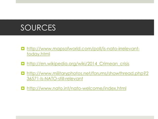 SOURCES
 http://www.mapsofworld.com/poll/is-nato-irrelevant-
today.html
 http://en.wikipedia.org/wiki/2014_Crimean_crisis
 http://www.militaryphotos.net/forums/showthread.php?2
36571-Is-NATO-still-relevant
 http://www.nato.int/nato-welcome/index.html
 