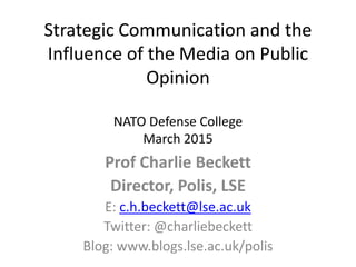 Strategic Communication and the
Influence of the Media on Public
Opinion
NATO Defense College
March 2015
Prof Charlie Beckett
Director, Polis, LSE
E: c.h.beckett@lse.ac.uk
Twitter: @charliebeckett
Blog: www.blogs.lse.ac.uk/polis
 