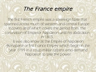 The France empire
The first French empire was a sovereign State that
spanned across much of western and central Europe.
It covers all of which covers the period from the
coronation of Emperor Napoleon until his abdication
in 1815.
It was also know as the Empire of Napoleon
Bonaparte or first France Empire which begin in the
year 1799 in a coup militar citizens who demand
Napoleon to take the power.
 