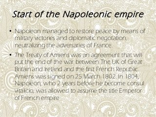 Start of the Napoleonic empire
● Napoleon managed to restore peace by means of
military victories and diplomatic negotation,
neutralizing the adversaries of France.
● The Treaty of Amiens was an agreement that will
put the end of the war between The UK of Great
Britain and Ireland and the first French Republic.
Amiens was signed on 25 March 1802. In 1804,
Napoleon, who 2 years before he become consul
vitalicio, was allowed to assume the title Emperor
of French empire
 