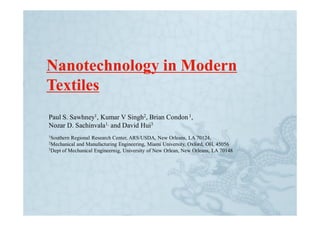 Nanotechnology in Modern
Textiles
Paul S. Sawhney1, Kumar V Singh2, Brian Condon 1,
Nozar D. Sachinvala1, and David Hui3
1Southern Regional Research Center, ARS/USDA, New Orleans, LA 70124,
2Mechanical and Manufacturing Engineering, Miami University, Oxford, OH, 45056
3Dept of Mechanical Engineernig, University of New Orlean, New Orleans, LA 70148
 