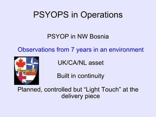 PSYOPS in Operations PSYOP in NW Bosnia Observations from 7 years in an environment UK/CA/NL asset Built in continuity Planned, controlled but “Light Touch” at the delivery piece 