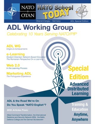 With Articles From:
Allied Command Transformation, the International
Relations and Security Network (ISN), the Baltic
Defence College and the German Bundeswehr
ADL Working Group
Celebrating 10 Years Serving NATO/PfP
ADL & the Road We’re On
Do You Speak “NATO English”?
ADL WG
Origins & Achievements
e-Learning
Student Oriented, Network Based Education
The Romanian Perspective On e-Learning
Web 2.0
In the Learning Process
Marketing ADL
The Portuguese Experience
Special
Edition
Advanced
Distributed
Learning
Training &
Education
Anytime,
Anywhere
Oberammergau - Germany ADL Special Edition
 