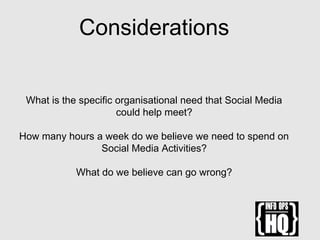 Considerations
What is the specific organisational need that Social Media
could help meet?
How many hours a week do we believe we need to spend on
Social Media Activities?
What do we believe can go wrong?
 