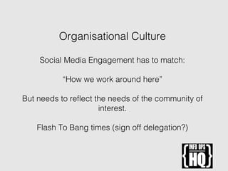 Organisational Culture
Social Media Engagement has to match:
“How we work around here”
But needs to reflect the needs of the community of
interest.
Flash To Bang times (sign off delegation?)
 
