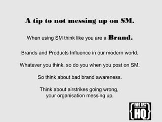 A tip to not messing up on SM.
When using SM think like you are a Brand.
Brands and Products Influence in our modern world.
Whatever you think, so do you when you post on SM.
So think about bad brand awareness.
Think about airstrikes going wrong,
your organisation messing up.
 