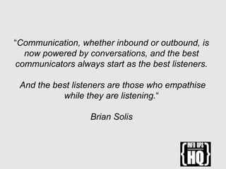 “Communication, whether inbound or outbound, is
now powered by conversations, and the best
communicators always start as the best listeners.
And the best listeners are those who empathise
while they are listening.“
Brian Solis
 
