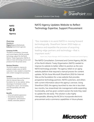 Customer Solution Case Study



                                          NATO Agency Updates Website to Reflect
                                          Technology Expertise, Support Procurement




Overview                                  “Our mandate is to assist NATO in moving forward
Country or
Region:Belgium/Netherlands                technologically. SharePoint Server 2010 helps us
Industry:Government agencies              enhance and expedite the process of acquiring
Customer Profile                          leading-edge partners and technology—that is
The NATO Consultation, Command
and Control Agency (NC3A) provides        important work.”
technology support for the North                Steven Janis, Project Manager, NATO Consultation, Command and Control Agency
Atlantic Treaty Organization (NATO). It
relies on many technology services and
                                          The NATO Consultation, Command and Control Agency (NC3A)
products from the private sector.
                                          of the North Atlantic Treaty Organization (NATO) needed to
Business Situation
                                          improve its website to better reflect its position as the core
The NC3A needed to improve its
website to better serve its NATO          NATO technology provider. The agency relied on an aging
customers. It also needed to streamline
                                          website platform that required a manual process for content
web content management processes.
                                          updates. NC3A chose Microsoft SharePoint 2010 for Internet
Solution
                                          Sites as the foundation for a new website that provides
The NC3A chose Microsoft SharePoint
2010 for Internet Sites as the            prospective technology partners, NATO customers, and others
foundation for its new website, taking
                                          with current information about the agency‟s services. Using
advantage of centralized content
management, search, site templates,       SharePoint 2010, the agency launched its new site in less than
and interoperability with other
                                          two months, has streamlined site management while expanding
systems.
                                          functionality, and has given content owners the tools they need
Benefits
                                          to update the site easily. The solution is also highly
  Enhanced website appearance
  Streamlined development,                interoperable, allowing the NC3A to incorporate electronic
  management, administration
                                          procurement and e-commerce capabilities in future phases.
  Flexible, extensible platform
 