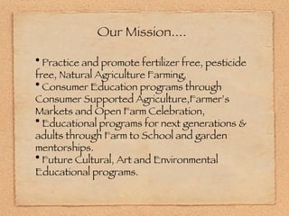 Our Mission.... Practice and promote fertilizer free, pesticide free, Natural Agriculture Farming, Consumer Education programs through Consumer Supported Agriculture,Farmer’s Markets and Open Farm Celebration, Educational programs for next generations & adults through Farm to School and garden mentorships. Future Cultural, Art and Environmental Educational programs. 