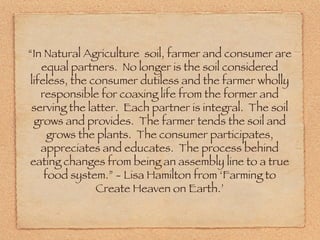 “ In Natural Agriculture  soil, farmer and consumer are equal partners.  No longer is the soil considered lifeless, the consumer dutiless and the farmer wholly responsible for coaxing life from the former and serving the latter.  Each partner is integral.  The soil grows and provides.  The farmer tends the soil and grows the plants.  The consumer participates, appreciates and educates.  The process behind eating changes from being an assembly line to a true food system.” - Lisa Hamilton from ‘Farming to Create Heaven on Earth.’ 