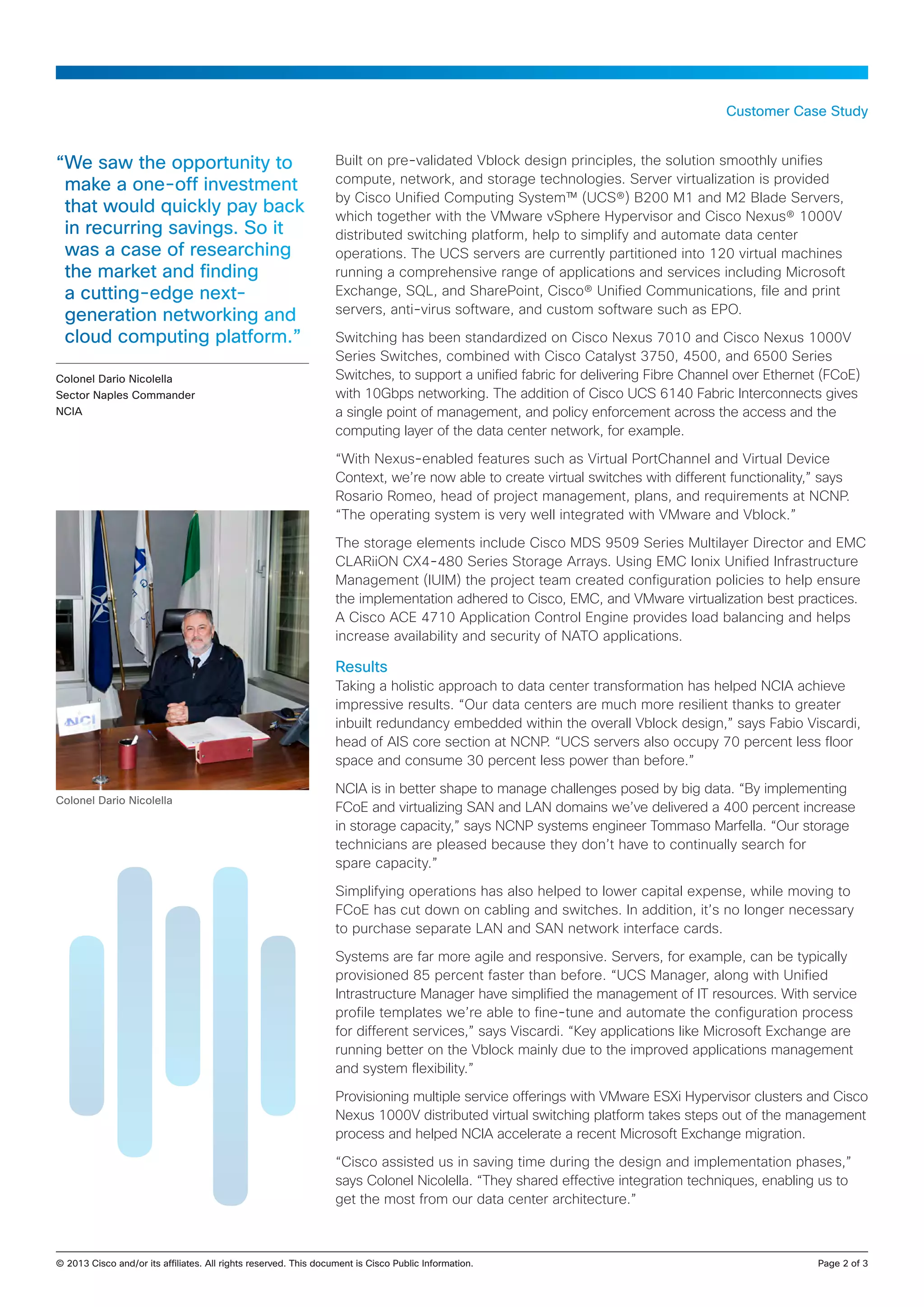 Customer Case Study


“We saw the opportunity to                        Built on pre-validated Vblock design principles, the solution smoothly unifies
 make a one-off investment                        compute, network, and storage technologies. Server virtualization is provided
                                                  by Cisco Unified Computing System™ (UCS®) B200 M1 and M2 Blade Servers,
 that would quickly pay back                      which together with the VMware vSphere Hypervisor and Cisco Nexus® 1000V
 in recurring savings. So it                      distributed switching platform, help to simplify and automate data center
 was a case of researching                        operations. The UCS servers are currently partitioned into 120 virtual machines
 the market and finding                           running a comprehensive range of applications and services including Microsoft
 a cutting-edge next-                             Exchange, SQL, and SharePoint, Cisco® Unified Communications, file and print
 generation networking and                        servers, anti-virus software, and custom software such as EPO.

 cloud computing platform.”                       Switching has been standardized on Cisco Nexus 7010 and Cisco Nexus 1000V
                                                  Series Switches, combined with Cisco Catalyst 3750, 4500, and 6500 Series
Colonel Dario Nicolella                           Switches, to support a unified fabric for delivering Fibre Channel over Ethernet (FCoE)
Sector Naples Commander                           with 10Gbps networking. The addition of Cisco UCS 6140 Fabric Interconnects gives
NCIA                                              a single point of management, and policy enforcement across the access and the
                                                  computing layer of the data center network, for example.

                                                  “With Nexus-enabled features such as Virtual PortChannel and Virtual Device
                                                  Context, we’re now able to create virtual switches with different functionality,” says
                                                  Rosario Romeo, head of project management, plans, and requirements at NCNP.
                                                  “The operating system is very well integrated with VMware and Vblock.”

                                                  The storage elements include Cisco MDS 9509 Series Multilayer Director and EMC
                                                  CLARiiON CX4-480 Series Storage Arrays. Using EMC Ionix Unified Infrastructure
                                                  Management (IUIM) the project team created configuration policies to help ensure
                                                  the implementation adhered to Cisco, EMC, and VMware virtualization best practices.
                                                  A Cisco ACE 4710 Application Control Engine provides load balancing and helps
                                                  increase availability and security of NATO applications.

                                                  Results
                                                  Taking a holistic approach to data center transformation has helped NCIA achieve
                                                  impressive results. “Our data centers are much more resilient thanks to greater
                                                  inbuilt redundancy embedded within the overall Vblock design,” says Fabio Viscardi,
                                                  head of AIS core section at NCNP. “UCS servers also occupy 70 percent less floor
                                                  space and consume 30 percent less power than before.”

                                                  NCIA is in better shape to manage challenges posed by big data. “By implementing
Colonel Dario Nicolella
                                                  FCoE and virtualizing SAN and LAN domains we’ve delivered a 400 percent increase
                                                  in storage capacity,” says NCNP systems engineer Tommaso Marfella. “Our storage
                                                  technicians are pleased because they don’t have to continually search for
                                                  spare capacity.”

                                                  Simplifying operations has also helped to lower capital expense, while moving to
                                                  FCoE has cut down on cabling and switches. In addition, it’s no longer necessary
                                                  to purchase separate LAN and SAN network interface cards.

                                                  Systems are far more agile and responsive. Servers, for example, can be typically
                                                  provisioned 85 percent faster than before. “UCS Manager, along with Unified
                                                  Intrastructure Manager have simplified the management of IT resources. With service
                                                  profile templates we’re able to fine-tune and automate the configuration process
                                                  for different services,” says Viscardi. “Key applications like Microsoft Exchange are
                                                  running better on the Vblock mainly due to the improved applications management
                                                  and system flexibility.”

                                                  Provisioning multiple service offerings with VMware ESXi Hypervisor clusters and Cisco
                                                  Nexus 1000V distributed virtual switching platform takes steps out of the management
                                                  process and helped NCIA accelerate a recent Microsoft Exchange migration.

                                                  “Cisco assisted us in saving time during the design and implementation phases,”
                                                  says Colonel Nicolella. “They shared effective integration techniques, enabling us to
                                                  get the most from our data center architecture.”



© 2013 Cisco and/or its affiliates. All rights reserved. This document is Cisco Public Information.		                             Page 2 of 3
 