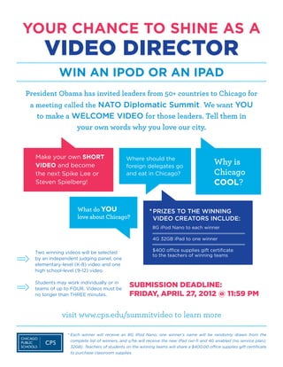 YOUR CHANCE TO SHINE AS A
     VIDEO DIRECTOR
           WIN AN IPOD OR AN IPAD
President Obama has invited leaders from 50+ countries to Chicago for
 a meeting called the NATO Diplomatic Summit. We want YOU
   to make a WELCOME VIDEO for those leaders. Tell them in
              your own words why you love our city.


  Make your own SHORT
  VIDEO and become
                                             Where should the
                                             foreign delegates go
                                                                                          Why is
  the next Spike Lee or                      and eat in Chicago?                          Chicago
  Steven Spielberg!                                                                       COOL?


                   What do YOU                          * PRIZES TO THE WINNING
                                                          
                   love about Chicago?                    VIDEO CREATORS INCLUDE:
                                                        	 8G iPod Nano to each winner

                                                        	 4G 32GB iPad to one winner

  Two winning videos will be selected                   	 $400 office supplies gift certificate
                                                        	 to the teachers of winning teams
  by an independent judging panel; one
  elementary-level (K-8) video and one
  high school-level (9-12) video.

  Students may work individually or in
  teams of up to FOUR. Videos must be
                                              SUBMISSION DEADLINE:
  no longer than THREE minutes.               FRIDAY, APRIL 27, 2012 @ 11:59 PM

             visit www.cps.edu/summitvideo to learn more

               *  ach winner will receive an 8G iPod Nano; one winner’s name will be randomly drawn from the
                 E
                complete list of winners, and s/he will receive the new iPad (wi-fi and 4G enabled (no service plan);
                32GB). Teachers of students on the winning teams will share a $400.00 office supplies gift certificate
                to purchase classroom supplies.
 
