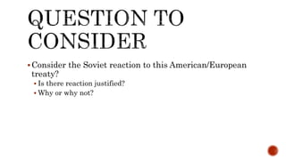 Consider the Soviet reaction to this American/European
treaty?
 Is there reaction justified?
 Why or why not?
 