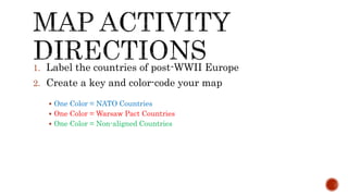 1. Label the countries of post-WWII Europe
2. Create a key and color-code your map
 One Color = NATO Countries
 One Color = Warsaw Pact Countries
 One Color = Non-aligned Countries
 