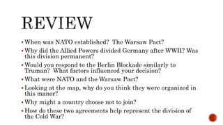  When was NATO established? The Warsaw Pact?
 Why did the Allied Powers divided Germany after WWII? Was
this division permanent?
 Would you respond to the Berlin Blockade similarly to
Truman? What factors influenced your decision?
 What were NATO and the Warsaw Pact?
 Looking at the map, why do you think they were organized in
this manor?
 Why might a country choose not to join?
 How do these two agreements help represent the division of
the Cold War?
 