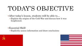 After today’s lesson, students will be able to…
 Explain the origins of the Cold War and discuss how it was
heightened.
Essential Skill:
 Explicitly assess information and draw conclusions
 