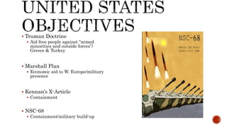  Truman Doctrine
 Aid free people against “armed
minorities and outside forces”/
Greece & Turkey
 Marshall Plan
 Economic aid to W. Europe/military
presence
 Kennan’s X-Article
 Containment
 NSC-68
 Containment/military build-up
 