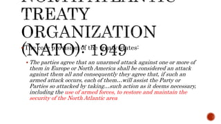 The core provision of the treaty states:
 The parties agree that an unarmed attack against one or more of
them in Europe or North America shall be considered an attack
against them all and consequently they agree that, if such an
armed attack occurs, each of them…will assist the Party or
Parties so attacked by taking…such action as it deems necessary,
including the use of armed forces, to restore and maintain the
security of the North Atlantic area
 