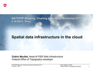 NATO/PfP Mapping, Charting & Geodesy Workshop 2011 1 4.10.2011, Thun Spatial data infrastructure in the cloud Cédric Moullet,  Head of FSDI Web Infrastructure  Federal Office of Topography swisstopo 