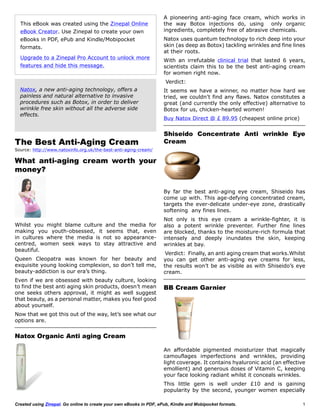A pioneering anti-aging face cream, which works in
  This eBook was created using the Zinepal Online                    the way Botox injections do, using only organic
  eBook Creator. Use Zinepal to create your own                      ingredients, completely free of abrasive chemicals.
  eBooks in PDF, ePub and Kindle/Mobipocket                          Natox uses quantum technology to rich deep into your
  formats.                                                           skin (as deep as Botox) tackling wrinkles and fine lines
                                                                     at their roots.
  Upgrade to a Zinepal Pro Account to unlock more
                                                                     With an irrefutable clinical trial that lasted 6 years,
  features and hide this message.                                    scientists claim this to be the best anti-aging cream
                                                                     for women right now.
                                                                      Verdict:
  Natox, a new anti-aging technology, offers a                       It seems we have a winner, no matter how hard we
  painless and natural alternative to invasive                       tried, we couldn’t find any flaws. Natox constitutes a
  procedures such as Botox, in order to deliver                      great (and currently the only effective) alternative to
  wrinkle free skin without all the adverse side                     Botox for us, chicken-hearted women!
  effects.
                                                                     Buy Natox Direct @ £ 89.95 (cheapest online price)


                                                                     Shiseido Concentrate Anti wrinkle Eye
The Best Anti-Aging Cream                                            Cream
Source: http://www.natoxinfo.org.uk/the-best-anti-aging-cream/

What anti-aging cream worth your
money?

                                                                     By far the best anti-aging eye cream, Shiseido has
                                                                     come up with. This age-defying concentrated cream,
                                                                     targets the ever-delicate under-eye zone, drastically
                                                                     softening any fines lines.
                                                                     Not only is this eye cream a wrinkle-fighter, it is
Whilst you might blame culture and the media for                     also a potent wrinkle preventer. Further fine lines
making you youth-obsessed, it seems that, even                       are blocked, thanks to the moisture-rich formula that
in cultures where the media is not so appearance-                    intensely and deeply inundates the skin, keeping
centred, women seek ways to stay attractive and                      wrinkles at bay.
beautiful.
                                                                      Verdict: Finally, an anti aging cream that works.Whilst
Queen Cleopatra was known for her beauty and                         you can get other anti-aging eye creams for less,
exquisite young looking complexion, so don’t tell me,                the results won’t be as visible as with Shiseido’s eye
beauty-addiction is our era’s thing.                                 cream.
Even if we are obsessed with beauty culture, looking
to find the best anti aging skin products, doesn’t mean              BB Cream Garnier
one seeks others approval, it might as well suggest
that beauty, as a personal matter, makes you feel good
about yourself.
Now that we got this out of the way, let’s see what our
options are.


Natox Organic Anti aging Cream

                                                                     An affordable pigmented moisturizer that magically
                                                                     camouflages imperfections and wrinkles, providing
                                                                     light coverage. It contains hyaluronic acid (an effective
                                                                     emollient) and generous doses of Vitamin C, keeping
                                                                     your face looking radiant whilst it conceals wrinkles.
                                                                     This little gem is well under £10 and is gaining
                                                                     popularity by the second, younger women especially

Created using Zinepal. Go online to create your own eBooks in PDF, ePub, Kindle and Mobipocket formats.                      1
 